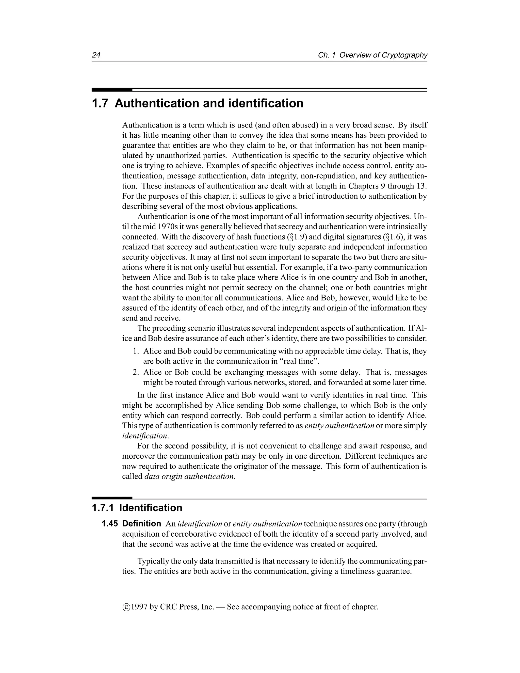 24 Ch. 1 Overview of Cryptography
1.7 Authentication and identification
Authentication is a term which is used (and often abused) in a very broad sense. By itself
it has little meaning other than to convey the idea that some means has been provided to
guarantee that entities are who they claim to be, or that information has not been manip-
ulated by unauthorized parties. Authentication is specific to the security objective which
one is trying to achieve. Examples of specific objectives include access control, entity au-
thentication, message authentication, data integrity, non-repudiation, and key authentica-
tion. These instances of authentication are dealt with at length in Chapters 9 through 13.
For the purposes of this chapter, it suffices to give a brief introduction to authentication by
describing several of the most obvious applications.
Authentication is one of the most important of all information security objectives. Un-
til the mid 1970s it was generally believed that secrecy and authentication were intrinsically
connected. With the discovery of hash functions (§1.9) and digital signatures (§1.6), it was
realized that secrecy and authentication were truly separate and independent information
security objectives. It may at first not seem important to separate the two but there are situ-
ations where it is not only useful but essential. For example, if a two-party communication
between Alice and Bob is to take place where Alice is in one country and Bob in another,
the host countries might not permit secrecy on the channel; one or both countries might
want the ability to monitor all communications. Alice and Bob, however, would like to be
assured of the identity of each other, and of the integrity and origin of the information they
send and receive.
The preceding scenario illustrates several independent aspects of authentication. If Al-
ice and Bob desire assurance of each other’s identity, there are two possibilities to consider.
1. Alice and Bob could be communicating with no appreciable time delay. That is, they
are both active in the communication in “real time”.
2. Alice or Bob could be exchanging messages with some delay. That is, messages
might be routed through various networks, stored, and forwarded at some later time.
In the first instance Alice and Bob would want to verify identities in real time. This
might be accomplished by Alice sending Bob some challenge, to which Bob is the only
entity which can respond correctly. Bob could perform a similar action to identify Alice.
This type of authentication is commonly referred to as entity authentication or more simply
identification.
For the second possibility, it is not convenient to challenge and await response, and
moreover the communication path may be only in one direction. Different techniques are
now required to authenticate the originator of the message. This form of authentication is
called data origin authentication.
1.7.1 Identification
1.45 Definition An identification or entity authentication technique assures one party (through
acquisition of corroborative evidence) of both the identity of a second party involved, and
that the second was active at the time the evidence was created or acquired.
Typically the only data transmitted is that necessary to identify the communicating par-
ties. The entities are both active in the communication, giving a timeliness guarantee.
c

1997 by CRC Press, Inc. — See accompanying notice at front of chapter.
 