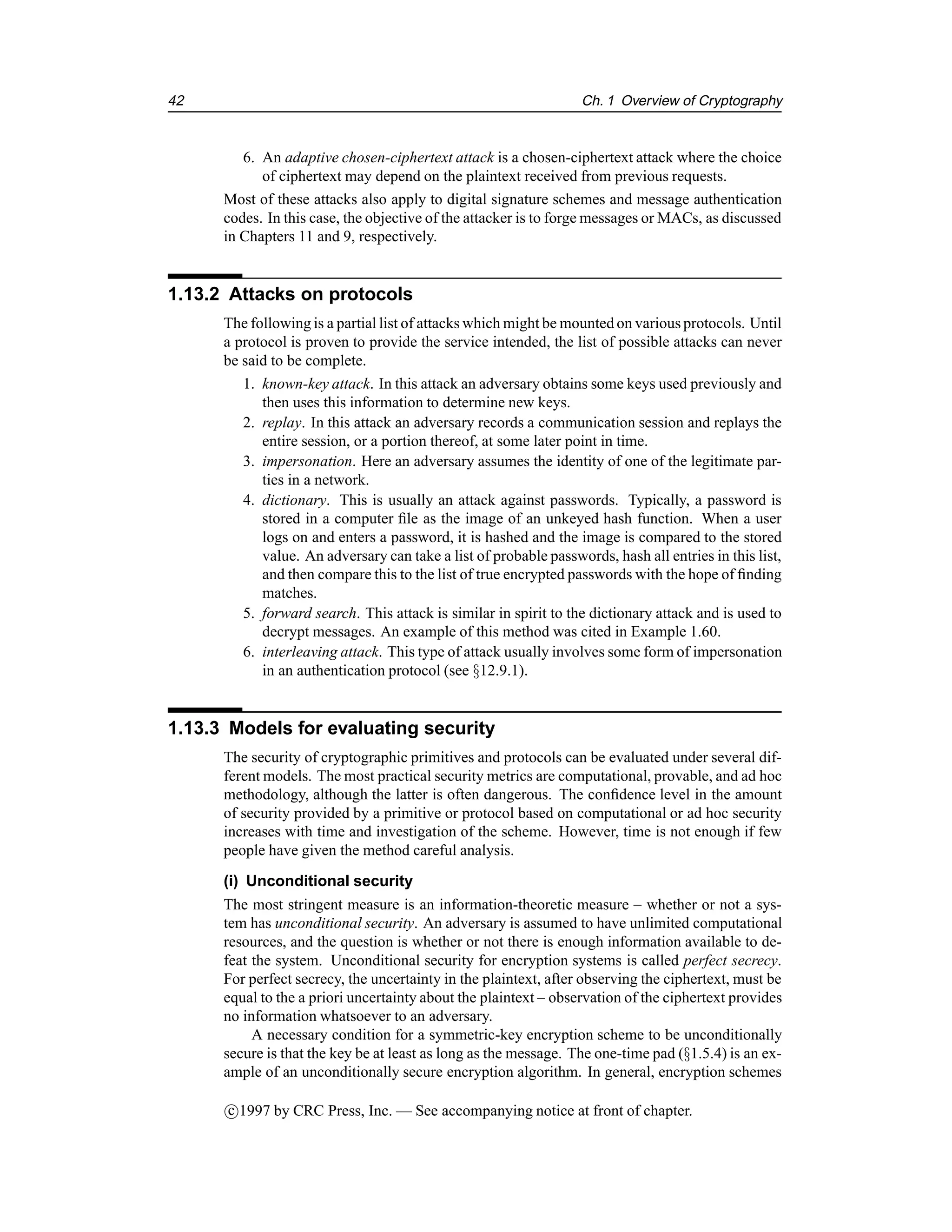 42 Ch. 1 Overview of Cryptography
6. An adaptive chosen-ciphertext attack is a chosen-ciphertext attack where the choice
of ciphertext may depend on the plaintext received from previous requests.
Most of these attacks also apply to digital signature schemes and message authentication
codes. In this case, the objective of the attacker is to forge messages or MACs, as discussed
in Chapters 11 and 9, respectively.
1.13.2 Attacks on protocols
The following is a partial list of attacks which might be mounted on various protocols. Until
a protocol is proven to provide the service intended, the list of possible attacks can never
be said to be complete.
1. known-key attack. In this attack an adversary obtains some keys used previously and
then uses this information to determine new keys.
2. replay. In this attack an adversary records a communication session and replays the
entire session, or a portion thereof, at some later point in time.
3. impersonation. Here an adversary assumes the identity of one of the legitimate par-
ties in a network.
4. dictionary. This is usually an attack against passwords. Typically, a password is
stored in a computer file as the image of an unkeyed hash function. When a user
logs on and enters a password, it is hashed and the image is compared to the stored
value. An adversary can take a list of probable passwords, hash all entries in this list,
and then compare this to the list of true encrypted passwords with the hope of finding
matches.
5. forward search. This attack is similar in spirit to the dictionary attack and is used to
decrypt messages. An example of this method was cited in Example 1.60.
6. interleaving attack. This type of attack usually involves some form of impersonation
in an authentication protocol (see §12.9.1).
1.13.3 Models for evaluating security
The security of cryptographic primitives and protocols can be evaluated under several dif-
ferent models. The most practical security metrics are computational, provable, and ad hoc
methodology, although the latter is often dangerous. The confidence level in the amount
of security provided by a primitive or protocol based on computational or ad hoc security
increases with time and investigation of the scheme. However, time is not enough if few
people have given the method careful analysis.
(i) Unconditional security
The most stringent measure is an information-theoretic measure – whether or not a sys-
tem has unconditional security. An adversary is assumed to have unlimited computational
resources, and the question is whether or not there is enough information available to de-
feat the system. Unconditional security for encryption systems is called perfect secrecy.
For perfect secrecy, the uncertainty in the plaintext, after observing the ciphertext, must be
equal to the a priori uncertainty about the plaintext – observation of the ciphertext provides
no information whatsoever to an adversary.
A necessary condition for a symmetric-key encryption scheme to be unconditionally
secure is that the key be at least as long as the message. The one-time pad (§1.5.4) is an ex-
ample of an unconditionally secure encryption algorithm. In general, encryption schemes
c

1997 by CRC Press, Inc. — See accompanying notice at front of chapter.
 