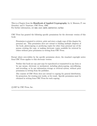 This is a Chapter from the Handbook of Applied Cryptography, by A. Menezes, P. van
Oorschot, and S. Vanstone, CRC Press, 1996.
For further information, see www.cacr.math.uwaterloo.ca/hac
CRC Press has granted the following specific permissions for the electronic version of this
book:
Permission is granted to retrieve, print and store a single copy of this chapter for
personal use. This permission does not extend to binding multiple chapters of
the book, photocopying or producing copies for other than personal use of the
person creating the copy, or making electronic copies available for retrieval by
others without prior permission in writing from CRC Press.
Except where over-ridden by the specific permission above, the standard copyright notice
from CRC Press applies to this electronic version:
Neither this book nor any part may be reproduced or transmitted in any form or
by any means, electronic or mechanical, including photocopying, microfilming,
and recording, or by any information storage or retrieval system, without prior
permission in writing from the publisher.
The consent of CRC Press does not extend to copying for general distribution,
for promotion, for creating new works, or for resale. Specific permission must be
obtained in writing from CRC Press for such copying.
c

1997 by CRC Press, Inc.
 