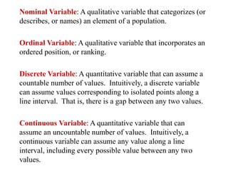 Nominal Variable: A qualitative variable that categorizes (or
describes, or names) an element of a population.
Ordinal Variable: A qualitative variable that incorporates an
ordered position, or ranking.
Discrete Variable: A quantitative variable that can assume a
countable number of values. Intuitively, a discrete variable
can assume values corresponding to isolated points along a
line interval. That is, there is a gap between any two values.
Continuous Variable: A quantitative variable that can
assume an uncountable number of values. Intuitively, a
continuous variable can assume any value along a line
interval, including every possible value between any two
values.
 