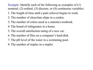 Example: Identify each of the following as examples of (1)
nominal, (2) ordinal, (3) discrete, or (4) continuous variables:
1. The length of time until a pain reliever begins to work.
2. The number of chocolate chips in a cookie.
3. The number of colors used in a statistics textbook.
4. The brand of refrigerator in a home.
5. The overall satisfaction rating of a new car.
6. The number of files on a computer’s hard disk.
7. The pH level of the water in a swimming pool.
8. The number of staples in a stapler.
 