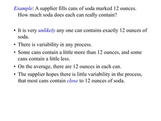 Example: A supplier fills cans of soda marked 12 ounces.
How much soda does each can really contain?
• It is very unlikely any one can contains exactly 12 ounces of
soda.
• There is variability in any process.
• Some cans contain a little more than 12 ounces, and some
cans contain a little less.
• On the average, there are 12 ounces in each can.
• The supplier hopes there is little variability in the process,
that most cans contain close to 12 ounces of soda.
 