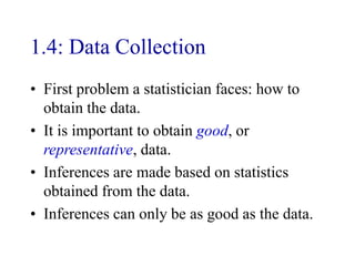 1.4: Data Collection
• First problem a statistician faces: how to
obtain the data.
• It is important to obtain good, or
representative, data.
• Inferences are made based on statistics
obtained from the data.
• Inferences can only be as good as the data.
 