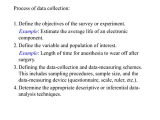 Process of data collection:
1. Define the objectives of the survey or experiment.
Example: Estimate the average life of an electronic
component.
2. Define the variable and population of interest.
Example: Length of time for anesthesia to wear off after
surgery.
3. Defining the data-collection and data-measuring schemes.
This includes sampling procedures, sample size, and the
data-measuring device (questionnaire, scale, ruler, etc.).
4. Determine the appropriate descriptive or inferential data-
analysis techniques.
 