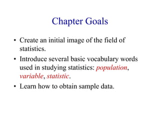 Chapter Goals
• Create an initial image of the field of
statistics.
• Introduce several basic vocabulary words
used in studying statistics: population,
variable, statistic.
• Learn how to obtain sample data.
 