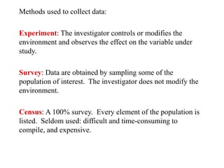 Methods used to collect data:
Experiment: The investigator controls or modifies the
environment and observes the effect on the variable under
study.
Survey: Data are obtained by sampling some of the
population of interest. The investigator does not modify the
environment.
Census: A 100% survey. Every element of the population is
listed. Seldom used: difficult and time-consuming to
compile, and expensive.
 