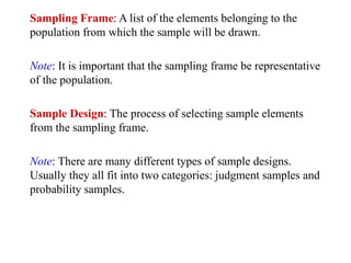 Sampling Frame: A list of the elements belonging to the
population from which the sample will be drawn.
Note: It is important that the sampling frame be representative
of the population.
Sample Design: The process of selecting sample elements
from the sampling frame.
Note: There are many different types of sample designs.
Usually they all fit into two categories: judgment samples and
probability samples.
 