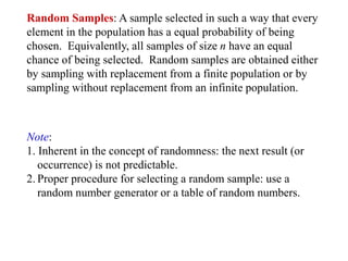 Random Samples: A sample selected in such a way that every
element in the population has a equal probability of being
chosen. Equivalently, all samples of size n have an equal
chance of being selected. Random samples are obtained either
by sampling with replacement from a finite population or by
sampling without replacement from an infinite population.
Note:
1. Inherent in the concept of randomness: the next result (or
occurrence) is not predictable.
2. Proper procedure for selecting a random sample: use a
random number generator or a table of random numbers.
 
