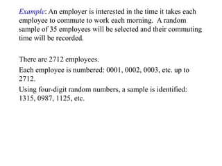 Example: An employer is interested in the time it takes each
employee to commute to work each morning. A random
sample of 35 employees will be selected and their commuting
time will be recorded.
There are 2712 employees.
Each employee is numbered: 0001, 0002, 0003, etc. up to
2712.
Using four-digit random numbers, a sample is identified:
1315, 0987, 1125, etc.
 