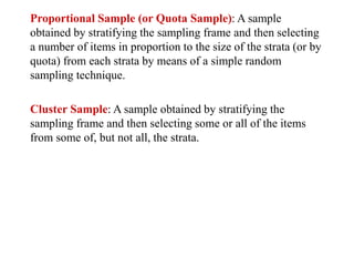 Proportional Sample (or Quota Sample): A sample
obtained by stratifying the sampling frame and then selecting
a number of items in proportion to the size of the strata (or by
quota) from each strata by means of a simple random
sampling technique.
Cluster Sample: A sample obtained by stratifying the
sampling frame and then selecting some or all of the items
from some of, but not all, the strata.
 
