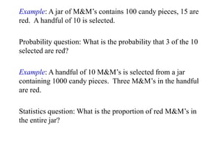 Example: A jar of M&M’s contains 100 candy pieces, 15 are
red. A handful of 10 is selected.
Probability question: What is the probability that 3 of the 10
selected are red?
Example: A handful of 10 M&M’s is selected from a jar
containing 1000 candy pieces. Three M&M’s in the handful
are red.
Statistics question: What is the proportion of red M&M’s in
the entire jar?
 