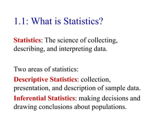 1.1: What is Statistics?
Statistics: The science of collecting,
describing, and interpreting data.
Two areas of statistics:
Descriptive Statistics: collection,
presentation, and description of sample data.
Inferential Statistics: making decisions and
drawing conclusions about populations.
 