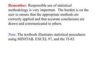 Remember: Responsible use of statistical
methodology is very important. The burden is on the
user to ensure that the appropriate methods are
correctly applied and that accurate conclusions are
drawn and communicated to others.
Note: The textbook illustrates statistical procedures
using MINITAB, EXCEL 97, and the TI-83.
 
