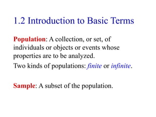 1.2 Introduction to Basic Terms
Population: A collection, or set, of
individuals or objects or events whose
properties are to be analyzed.
Two kinds of populations: finite or infinite.
Sample: A subset of the population.
 