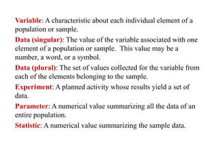Variable: A characteristic about each individual element of a
population or sample.
Data (singular): The value of the variable associated with one
element of a population or sample. This value may be a
number, a word, or a symbol.
Data (plural): The set of values collected for the variable from
each of the elements belonging to the sample.
Experiment: A planned activity whose results yield a set of
data.
Parameter: A numerical value summarizing all the data of an
entire population.
Statistic: A numerical value summarizing the sample data.
 