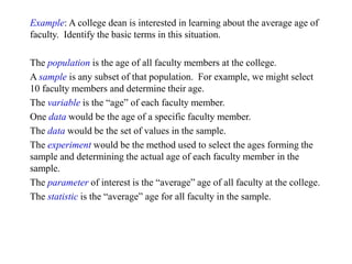 Example: A college dean is interested in learning about the average age of
faculty. Identify the basic terms in this situation.
The population is the age of all faculty members at the college.
A sample is any subset of that population. For example, we might select
10 faculty members and determine their age.
The variable is the “age” of each faculty member.
One data would be the age of a specific faculty member.
The data would be the set of values in the sample.
The experiment would be the method used to select the ages forming the
sample and determining the actual age of each faculty member in the
sample.
The parameter of interest is the “average” age of all faculty at the college.
The statistic is the “average” age for all faculty in the sample.
 