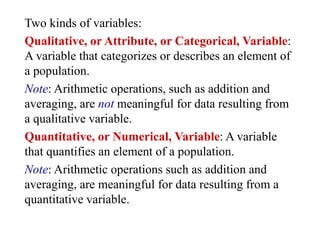 Two kinds of variables:
Qualitative, or Attribute, or Categorical, Variable:
A variable that categorizes or describes an element of
a population.
Note: Arithmetic operations, such as addition and
averaging, are not meaningful for data resulting from
a qualitative variable.
Quantitative, or Numerical, Variable: A variable
that quantifies an element of a population.
Note: Arithmetic operations such as addition and
averaging, are meaningful for data resulting from a
quantitative variable.
 