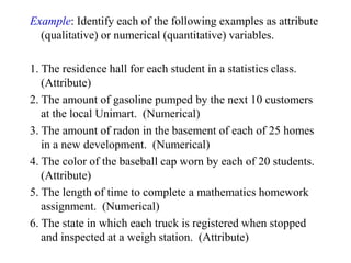 Example: Identify each of the following examples as attribute
(qualitative) or numerical (quantitative) variables.
1. The residence hall for each student in a statistics class.
(Attribute)
2. The amount of gasoline pumped by the next 10 customers
at the local Unimart. (Numerical)
3. The amount of radon in the basement of each of 25 homes
in a new development. (Numerical)
4. The color of the baseball cap worn by each of 20 students.
(Attribute)
5. The length of time to complete a mathematics homework
assignment. (Numerical)
6. The state in which each truck is registered when stopped
and inspected at a weigh station. (Attribute)
 