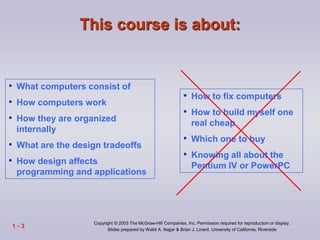 Copyright © 2003 The McGraw-Hill Companies, Inc. Permission required for reproduction or display.
Slides prepared by Walid A. Najjar & Brian J. Linard, University of California, Riverside
1 - 3
• What computers consist of
• How computers work
• How they are organized
internally
• What are the design tradeoffs
• How design affects
programming and applications
• How to fix computers
• How to build myself one
real cheap
• Which one to buy
• Knowing all about the
Pentium IV or PowerPC
This course is about:
 
