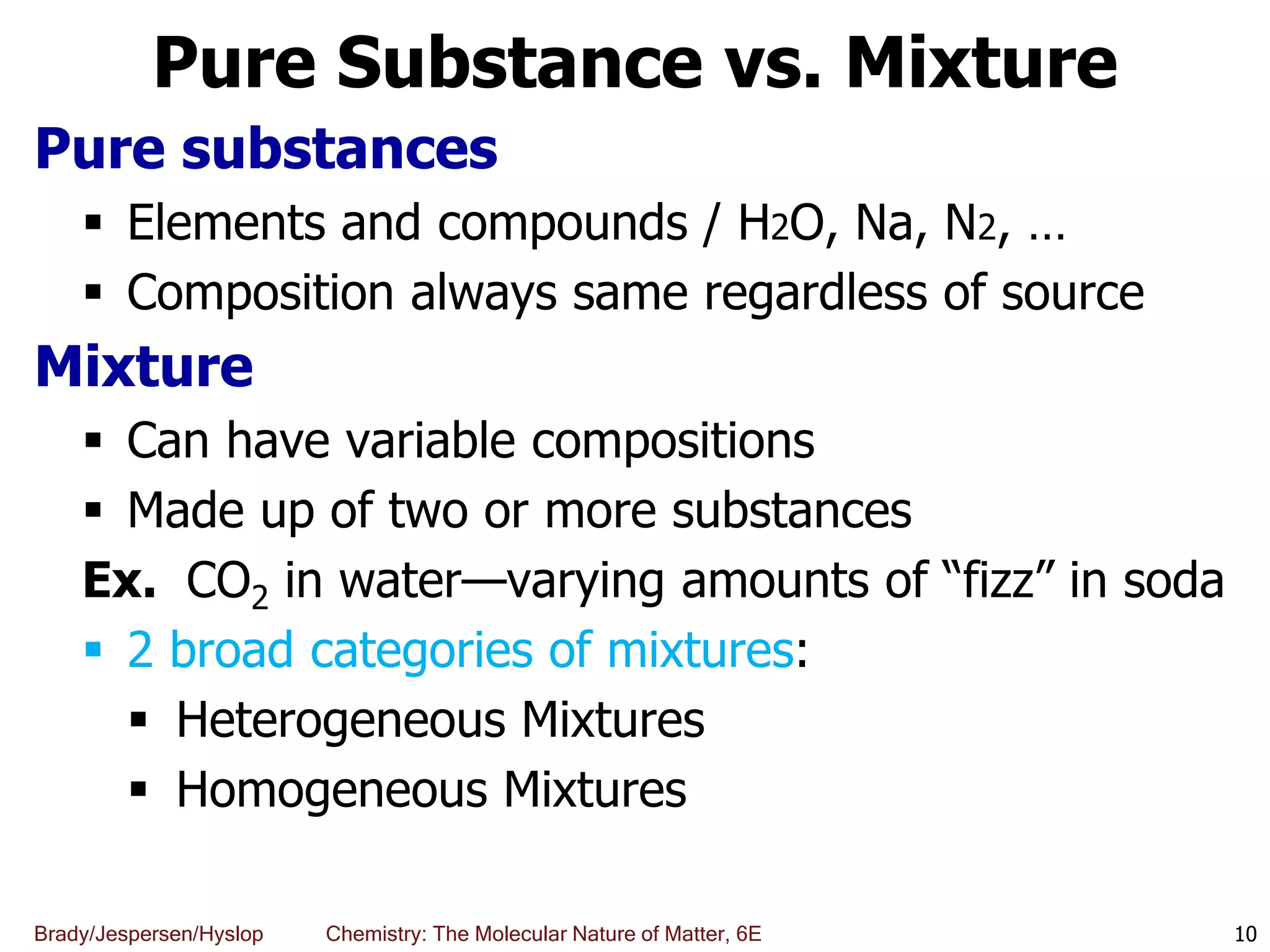 Brady/Jespersen/Hyslop Chemistry: The Molecular Nature of Matter, 6E
Pure Substance vs. Mixture
Pure substances
 Elements and compounds / H2O, Na, N2, …
 Composition always same regardless of source
Mixture
 Can have variable compositions
 Made up of two or more substances
Ex. CO2 in water—varying amounts of “fizz” in soda
 2 broad categories of mixtures:
 Heterogeneous Mixtures
 Homogeneous Mixtures
10
 