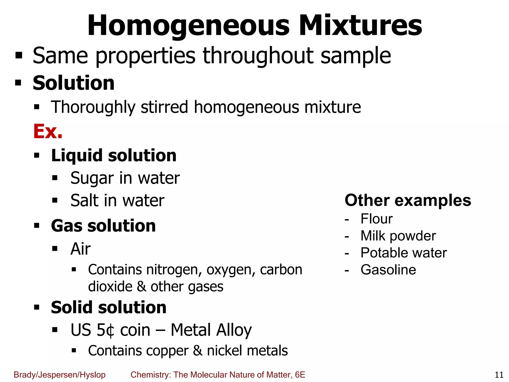Brady/Jespersen/Hyslop Chemistry: The Molecular Nature of Matter, 6E
Homogeneous Mixtures
 Same properties throughout sample
 Solution
 Thoroughly stirred homogeneous mixture
Ex.
 Liquid solution
 Sugar in water
 Salt in water
 Gas solution
 Air
 Contains nitrogen, oxygen, carbon
dioxide & other gases
 Solid solution
 US 5¢ coin – Metal Alloy
 Contains copper & nickel metals
11
Other examples
- Flour
- Milk powder
- Potable water
- Gasoline
 