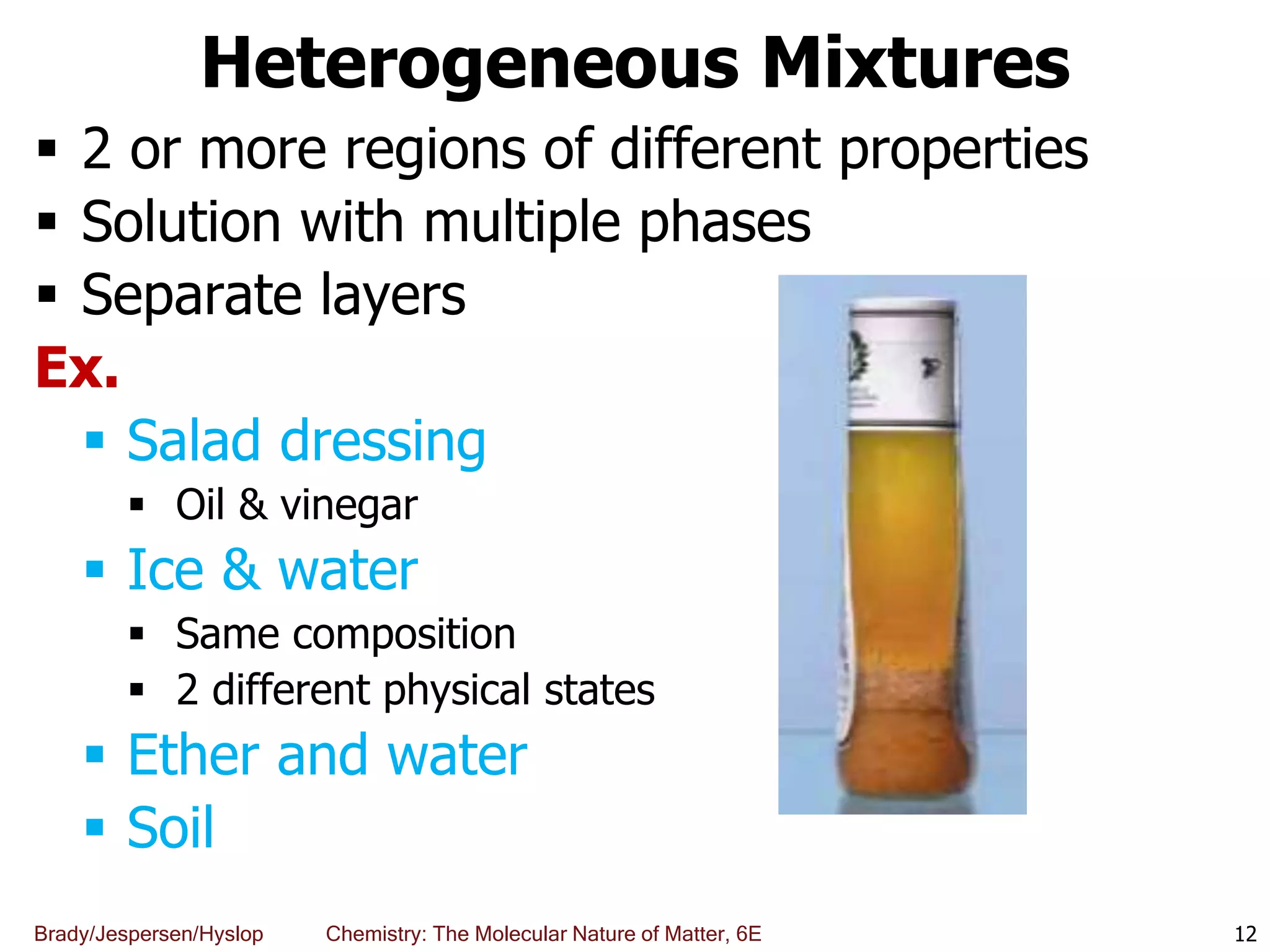 Brady/Jespersen/Hyslop Chemistry: The Molecular Nature of Matter, 6E
Heterogeneous Mixtures
 2 or more regions of different properties
 Solution with multiple phases
 Separate layers
Ex.
 Salad dressing
 Oil & vinegar
 Ice & water
 Same composition
 2 different physical states
 Ether and water
 Soil
12
 