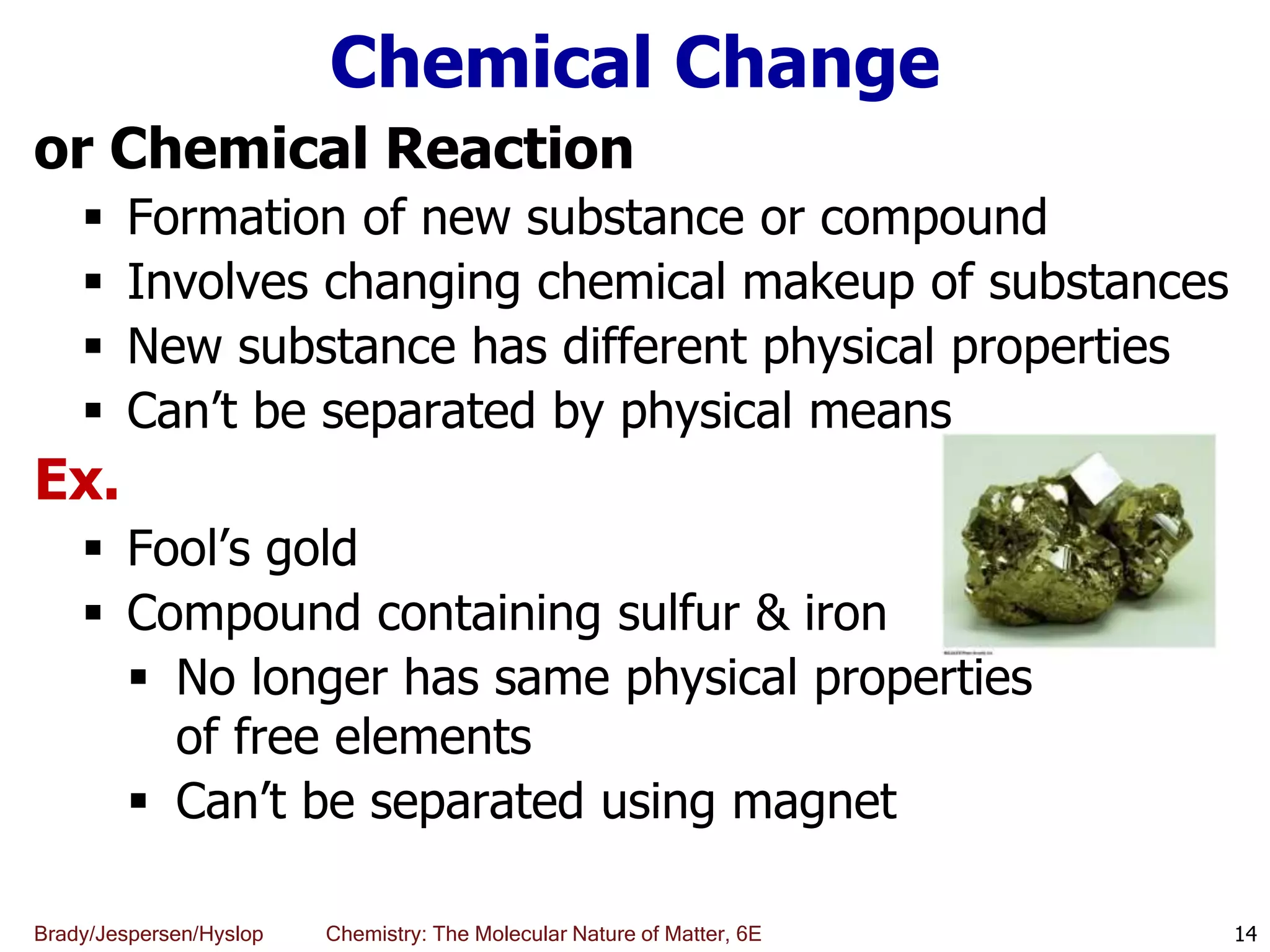 Brady/Jespersen/Hyslop Chemistry: The Molecular Nature of Matter, 6E
Chemical Change
or Chemical Reaction
 Formation of new substance or compound
 Involves changing chemical makeup of substances
 New substance has different physical properties
 Can’t be separated by physical means
Ex.
 Fool’s gold
 Compound containing sulfur & iron
 No longer has same physical properties
of free elements
 Can’t be separated using magnet
14
 