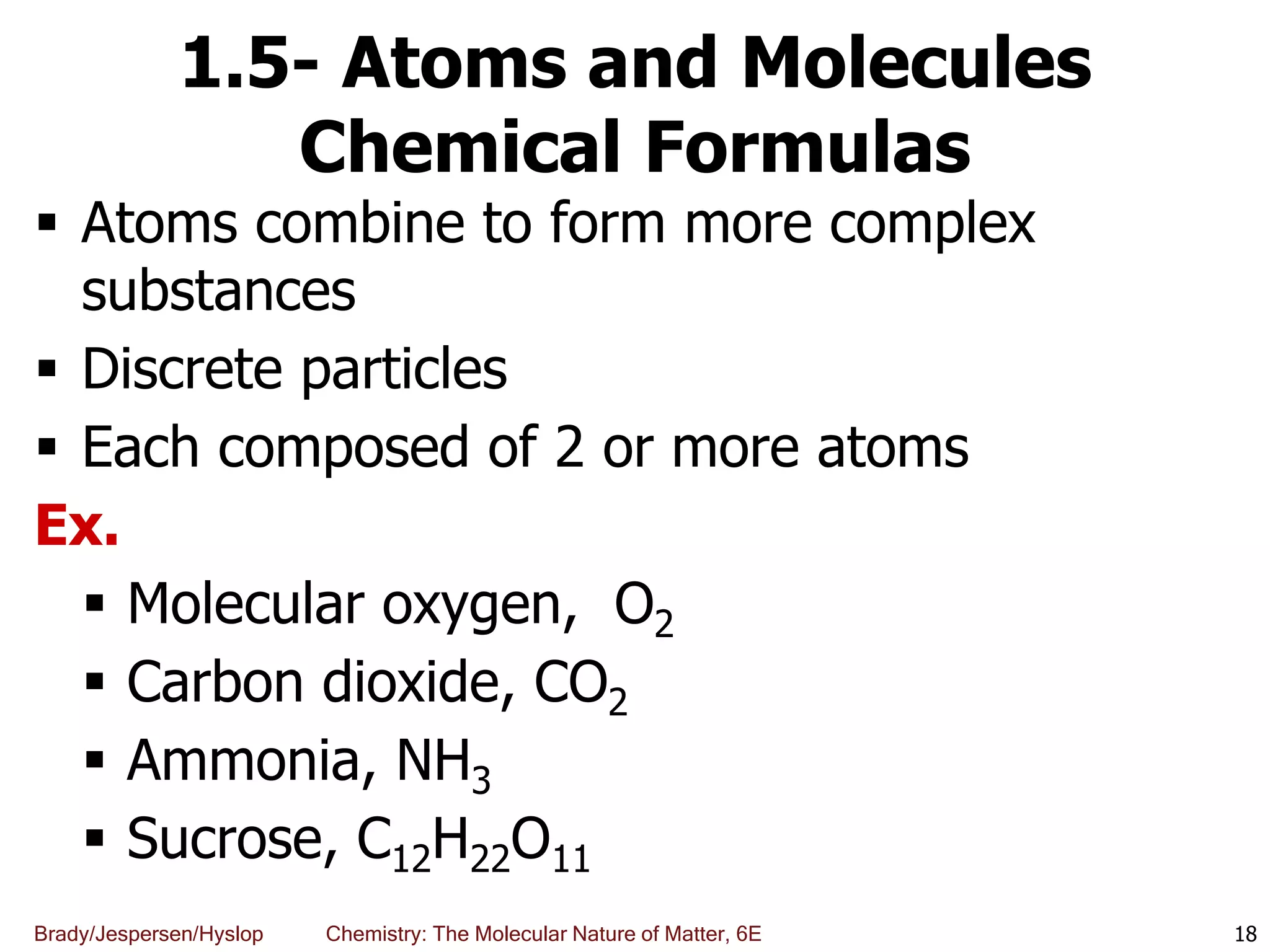 Brady/Jespersen/Hyslop Chemistry: The Molecular Nature of Matter, 6E
1.5- Atoms and Molecules
Chemical Formulas
 Atoms combine to form more complex
substances
 Discrete particles
 Each composed of 2 or more atoms
Ex.
 Molecular oxygen, O2
 Carbon dioxide, CO2
 Ammonia, NH3
 Sucrose, C12H22O11
18
 
