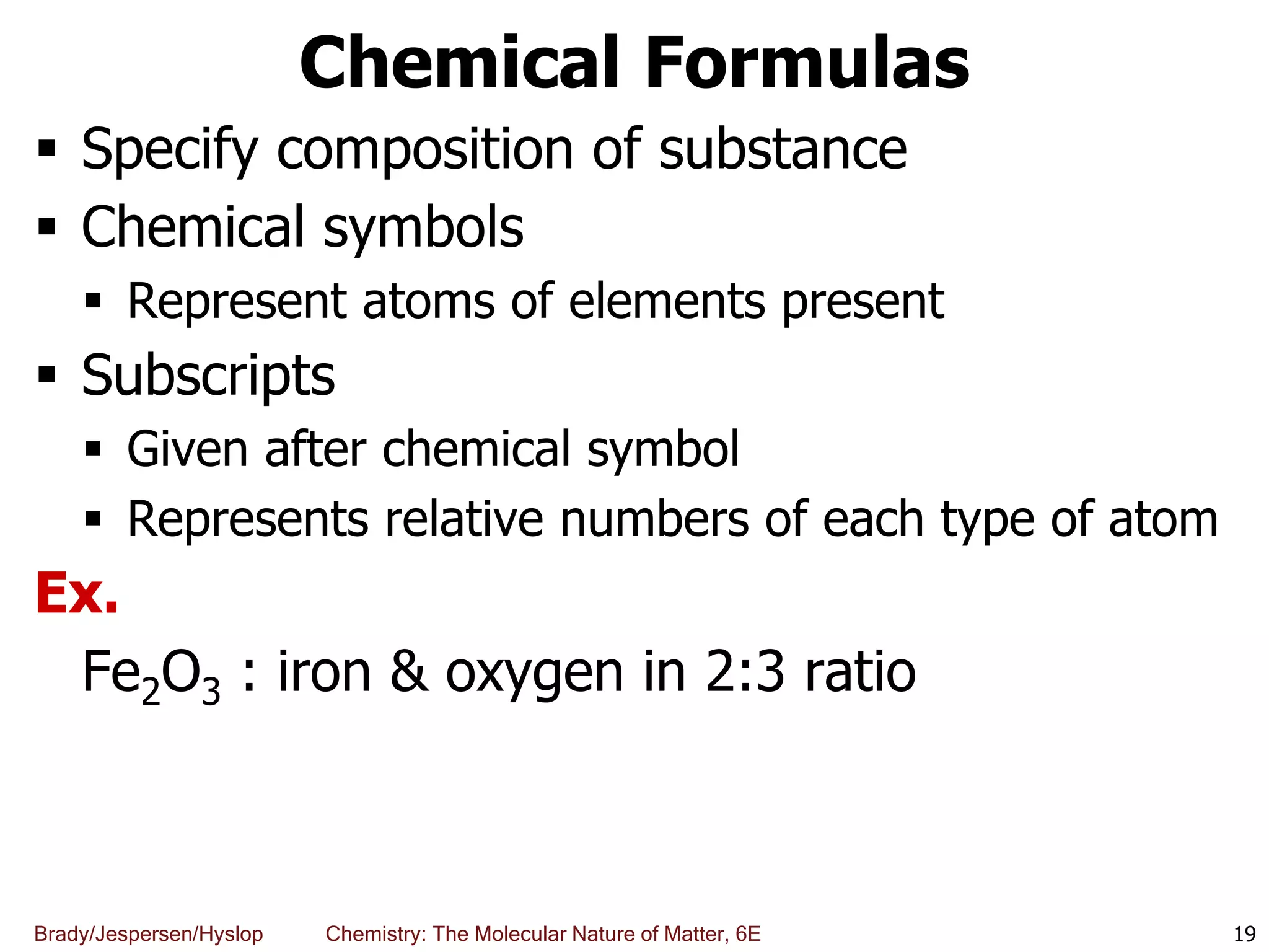 Brady/Jespersen/Hyslop Chemistry: The Molecular Nature of Matter, 6E
Chemical Formulas
 Specify composition of substance
 Chemical symbols
 Represent atoms of elements present
 Subscripts
 Given after chemical symbol
 Represents relative numbers of each type of atom
Ex.
Fe2O3 : iron & oxygen in 2:3 ratio
19
 
