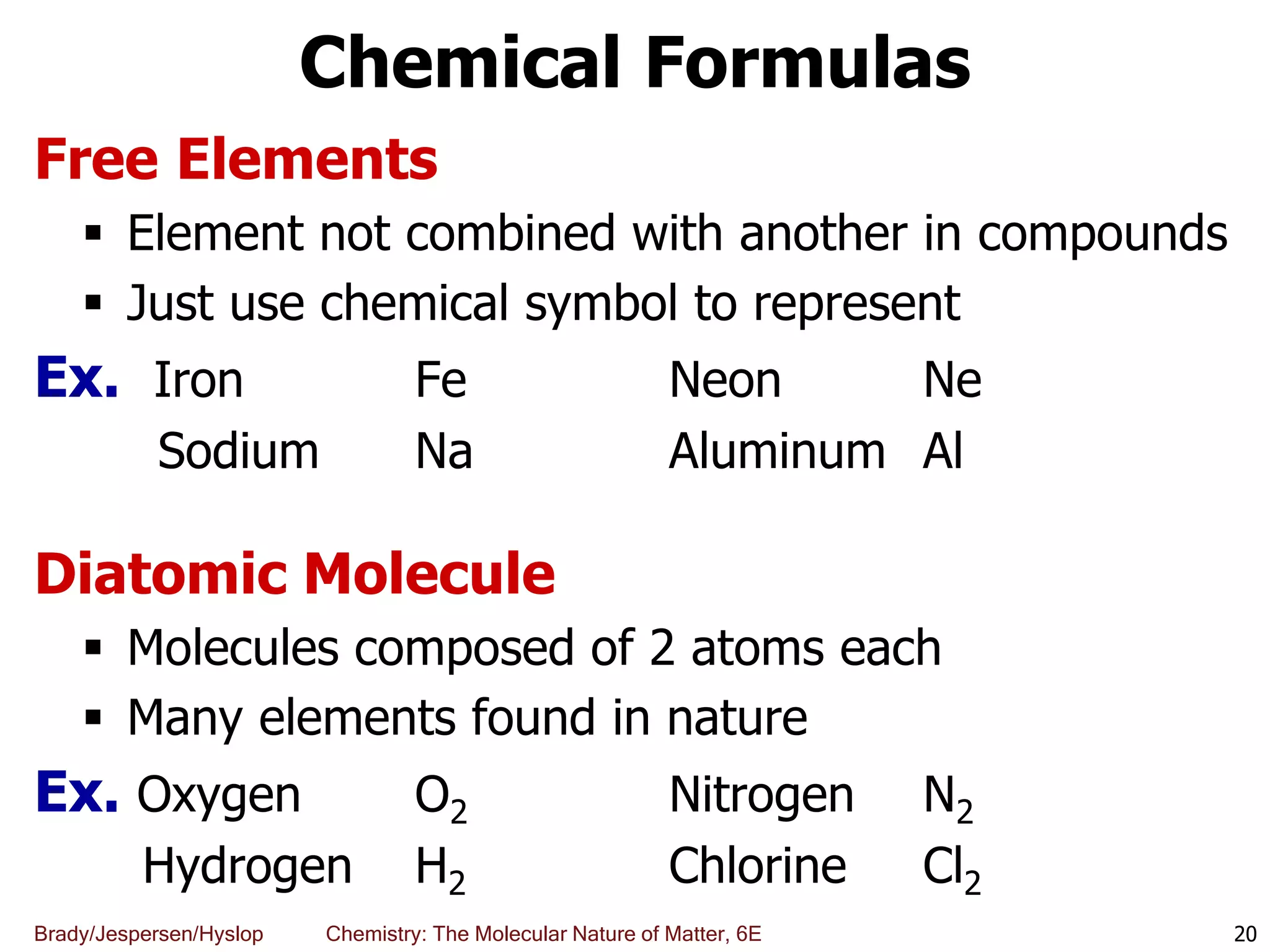 Brady/Jespersen/Hyslop Chemistry: The Molecular Nature of Matter, 6E
Chemical Formulas
Free Elements
 Element not combined with another in compounds
 Just use chemical symbol to represent
Ex. Iron Fe Neon Ne
Sodium Na Aluminum Al
Diatomic Molecule
 Molecules composed of 2 atoms each
 Many elements found in nature
Ex. Oxygen O2 Nitrogen N2
Hydrogen H2 Chlorine Cl2
20
 