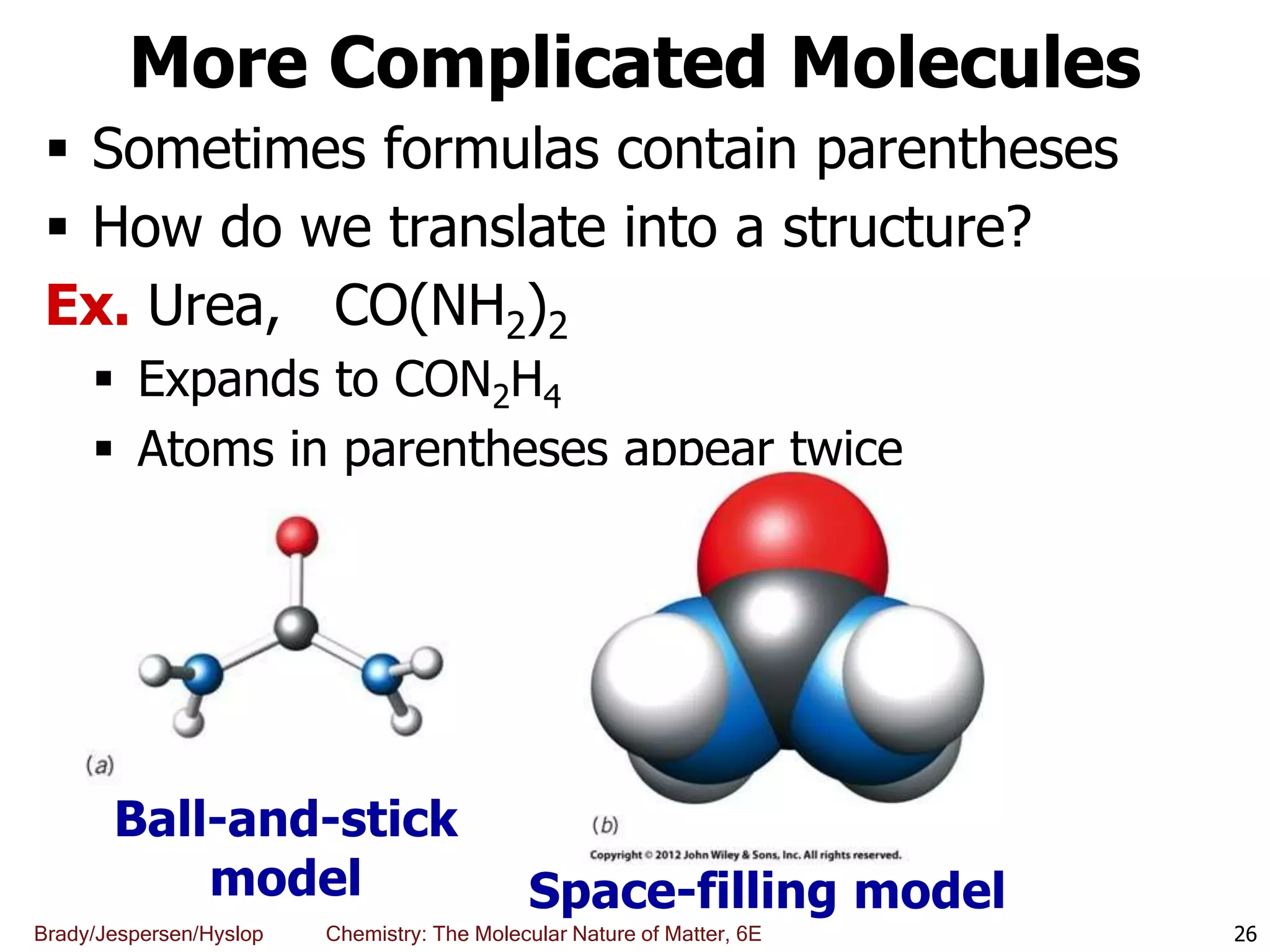 Brady/Jespersen/Hyslop Chemistry: The Molecular Nature of Matter, 6E
More Complicated Molecules
 Sometimes formulas contain parentheses
 How do we translate into a structure?
Ex. Urea, CO(NH2)2
 Expands to CON2H4
 Atoms in parentheses appear twice
26
Ball-and-stick
model Space-filling model
 