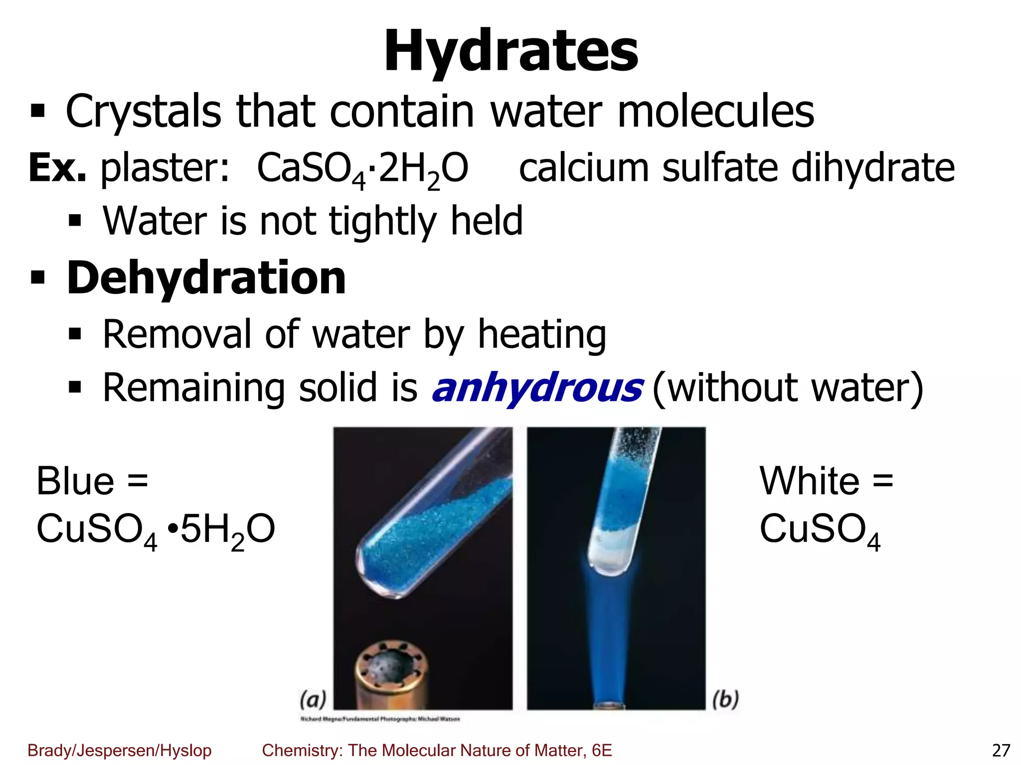Brady/Jespersen/Hyslop Chemistry: The Molecular Nature of Matter, 6E
Hydrates
 Crystals that contain water molecules
Ex. plaster: CaSO4∙2H2O calcium sulfate dihydrate
 Water is not tightly held
 Dehydration
 Removal of water by heating
 Remaining solid is anhydrous (without water)
27
Blue =
CuSO4 •5H2O
White =
CuSO4
 