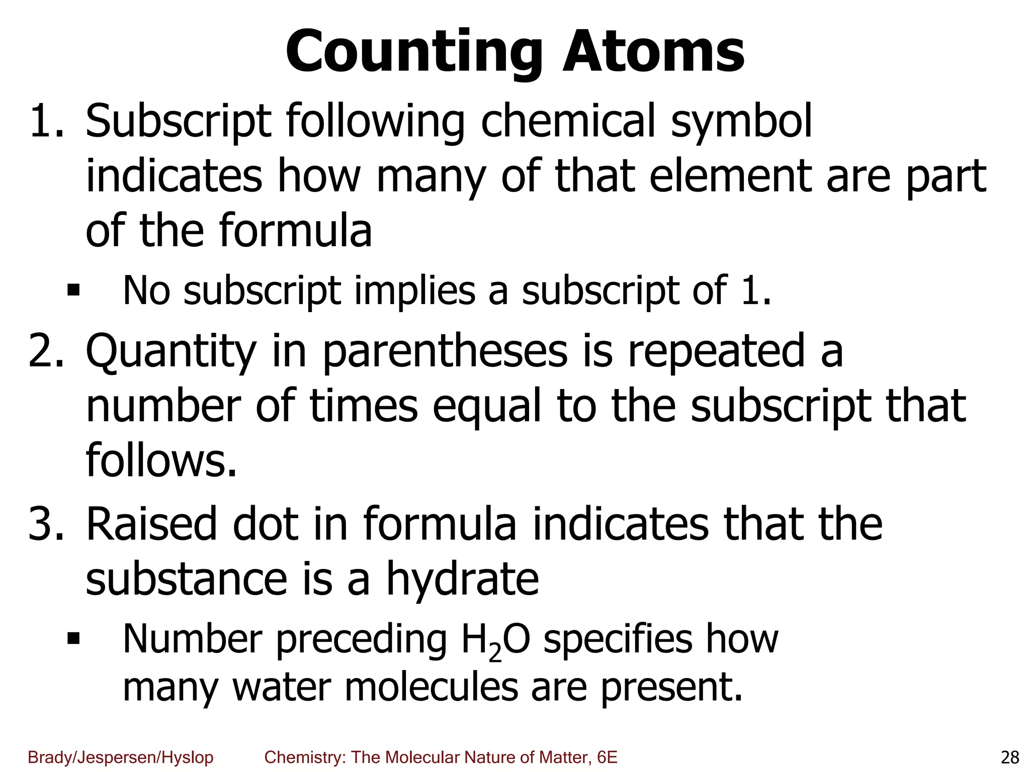 Brady/Jespersen/Hyslop Chemistry: The Molecular Nature of Matter, 6E
Counting Atoms
1. Subscript following chemical symbol
indicates how many of that element are part
of the formula
 No subscript implies a subscript of 1.
2. Quantity in parentheses is repeated a
number of times equal to the subscript that
follows.
3. Raised dot in formula indicates that the
substance is a hydrate
 Number preceding H2O specifies how
many water molecules are present.
28
 