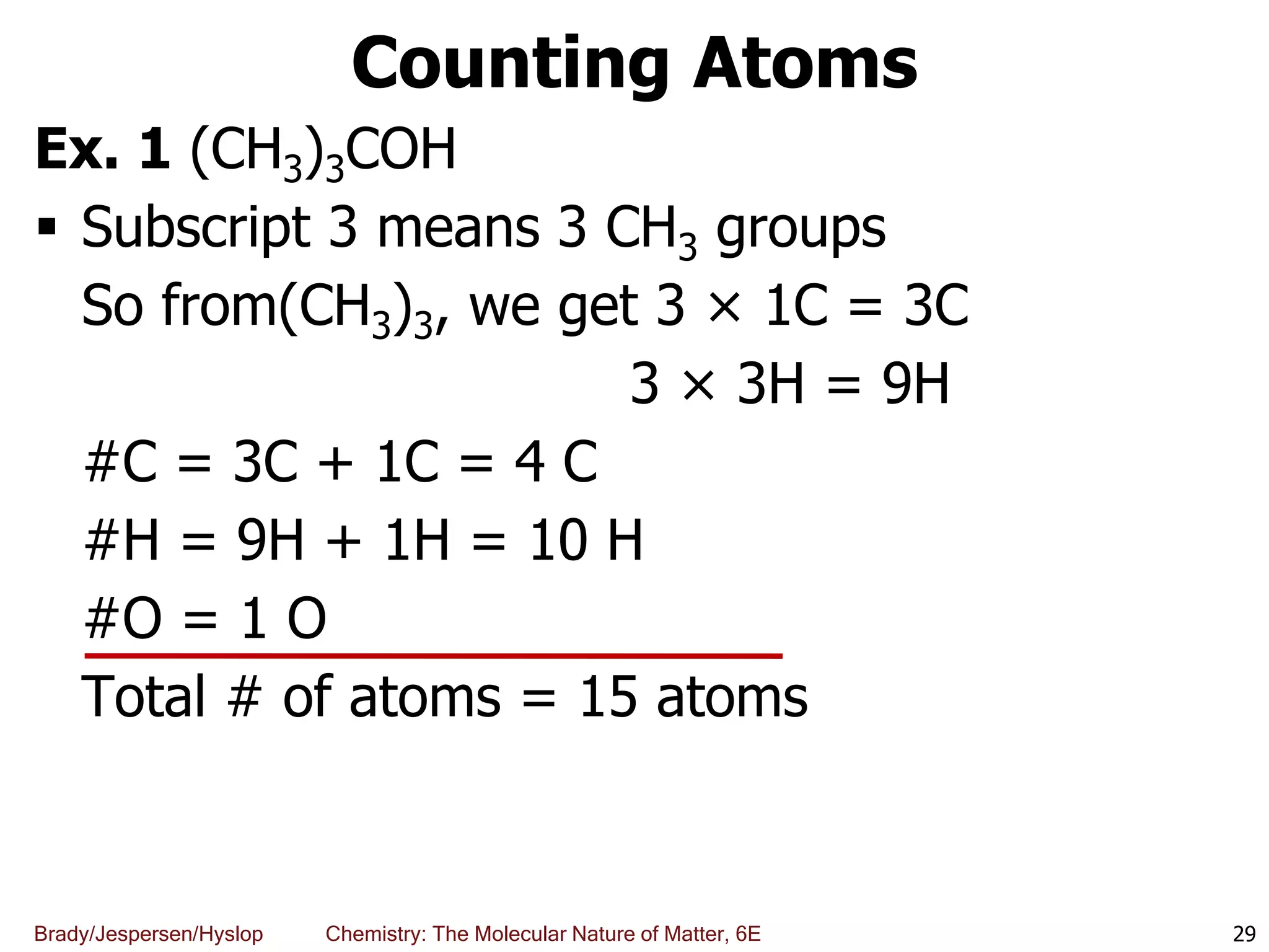 Brady/Jespersen/Hyslop Chemistry: The Molecular Nature of Matter, 6E
Counting Atoms
Ex. 1 (CH3)3COH
 Subscript 3 means 3 CH3 groups
So from(CH3)3, we get 3 × 1C = 3C
3 × 3H = 9H
#C = 3C + 1C = 4 C
#H = 9H + 1H = 10 H
#O = 1 O
Total # of atoms = 15 atoms
29
 