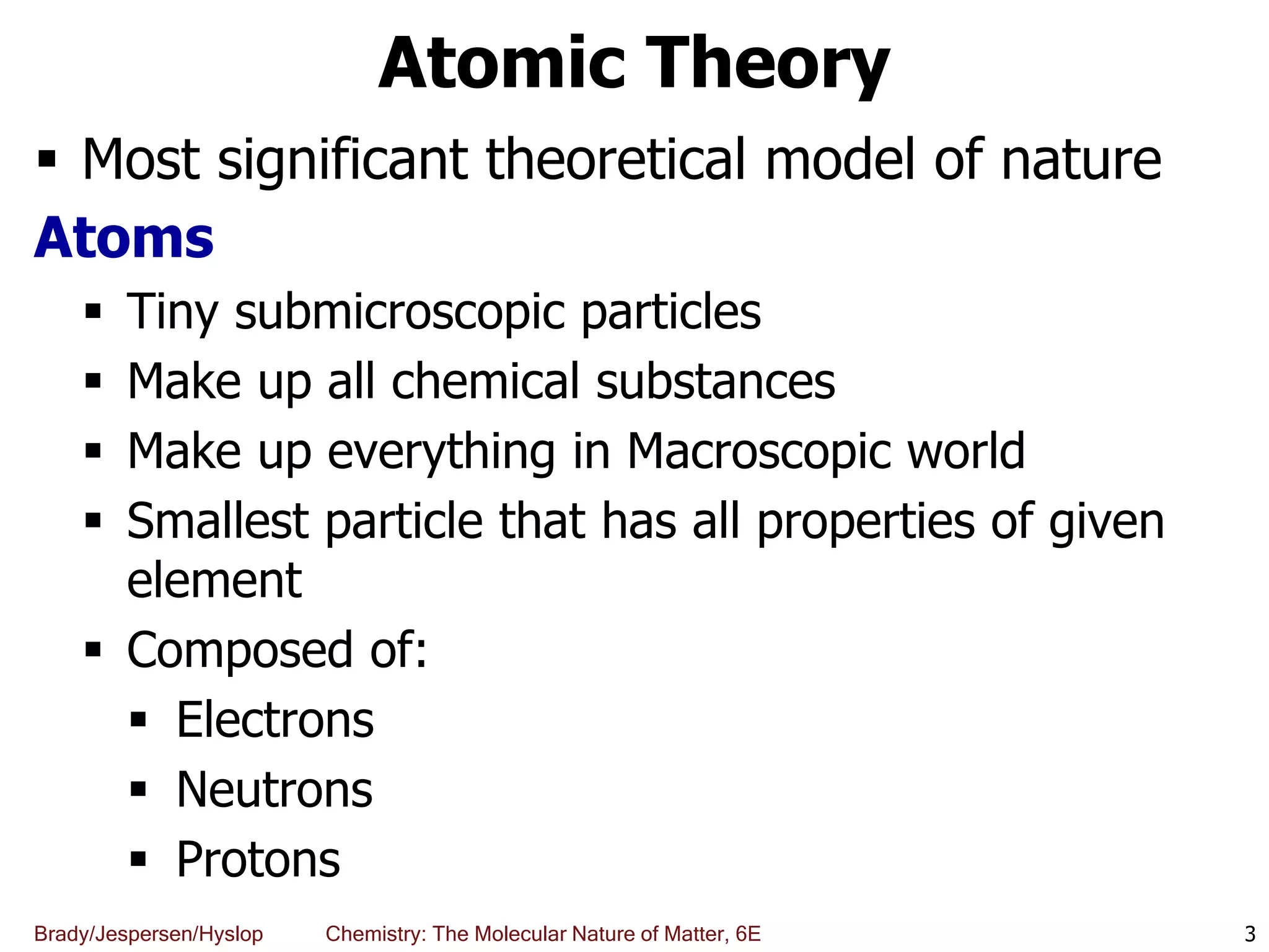 Brady/Jespersen/Hyslop Chemistry: The Molecular Nature of Matter, 6E
Atomic Theory
 Most significant theoretical model of nature
Atoms
 Tiny submicroscopic particles
 Make up all chemical substances
 Make up everything in Macroscopic world
 Smallest particle that has all properties of given
element
 Composed of:
 Electrons
 Neutrons
 Protons
3
 