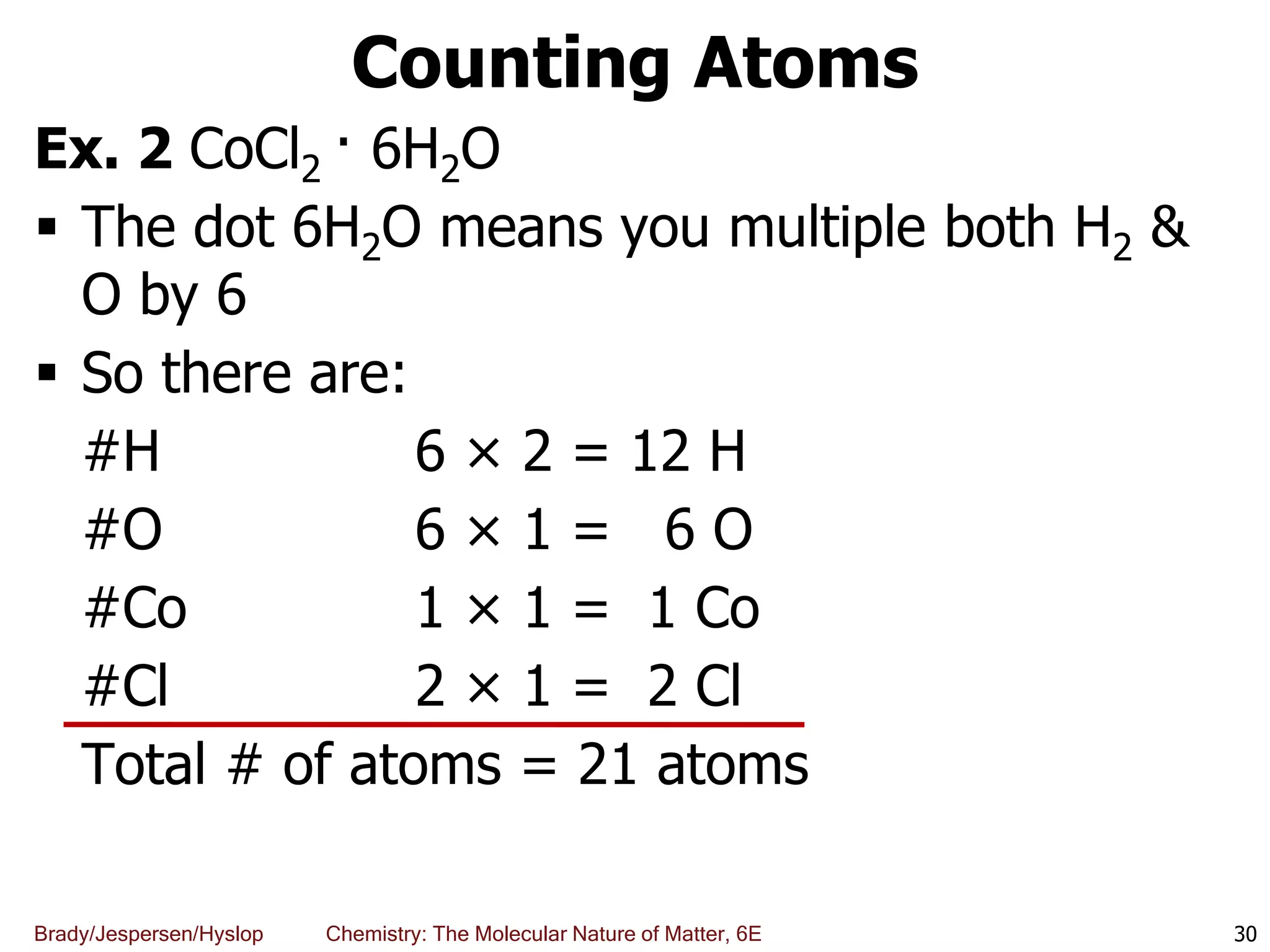 Brady/Jespersen/Hyslop Chemistry: The Molecular Nature of Matter, 6E
Counting Atoms
Ex. 2 CoCl2 · 6H2O
 The dot 6H2O means you multiple both H2 &
O by 6
 So there are:
#H 6 × 2 = 12 H
#O 6 × 1 = 6 O
#Co 1 × 1 = 1 Co
#Cl 2 × 1 = 2 Cl
Total # of atoms = 21 atoms
30
 