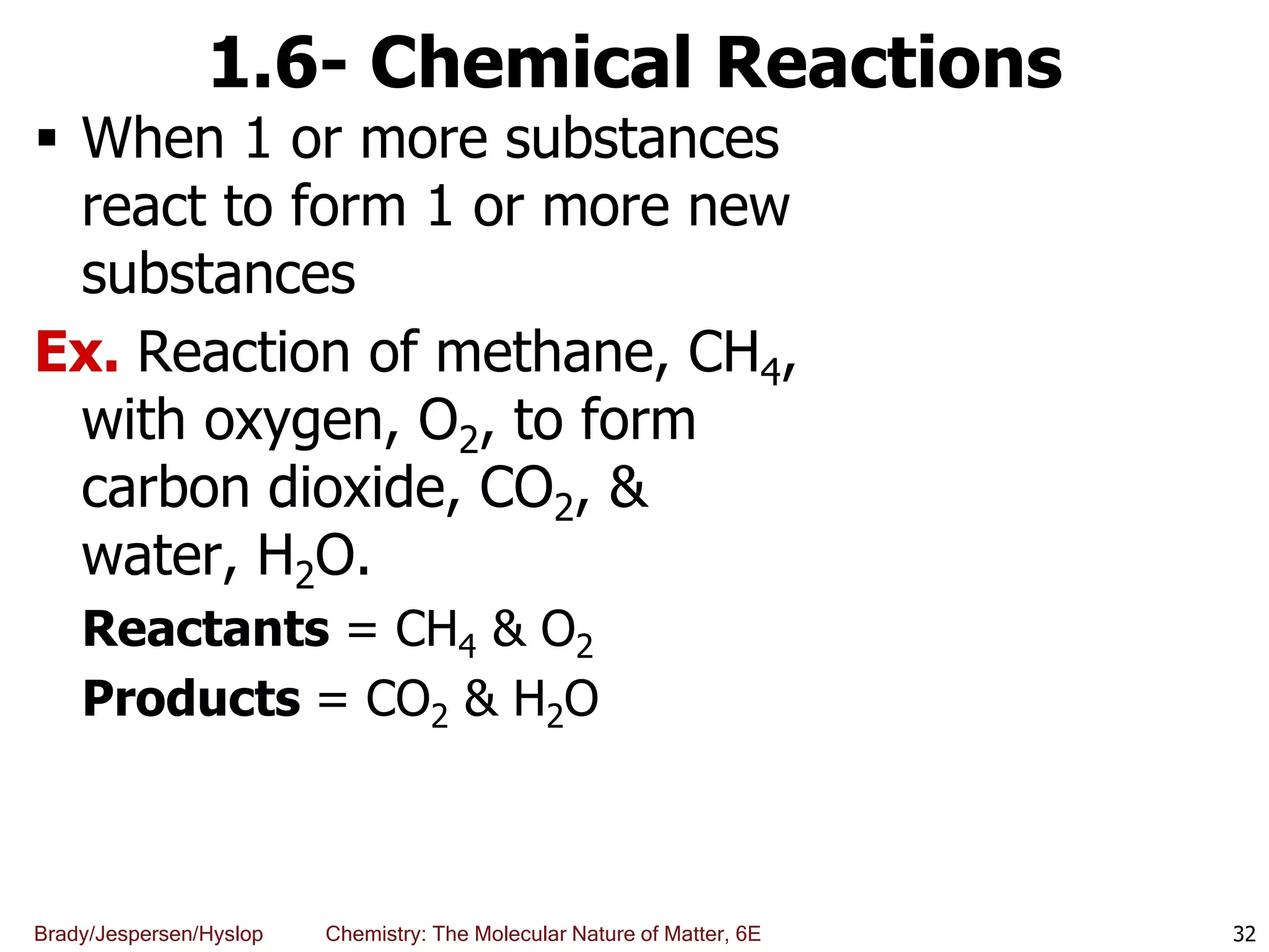 Brady/Jespersen/Hyslop Chemistry: The Molecular Nature of Matter, 6E
1.6- Chemical Reactions
 When 1 or more substances
react to form 1 or more new
substances
Ex. Reaction of methane, CH4,
with oxygen, O2, to form
carbon dioxide, CO2, &
water, H2O.
Reactants = CH4 & O2
Products = CO2 & H2O
32
 