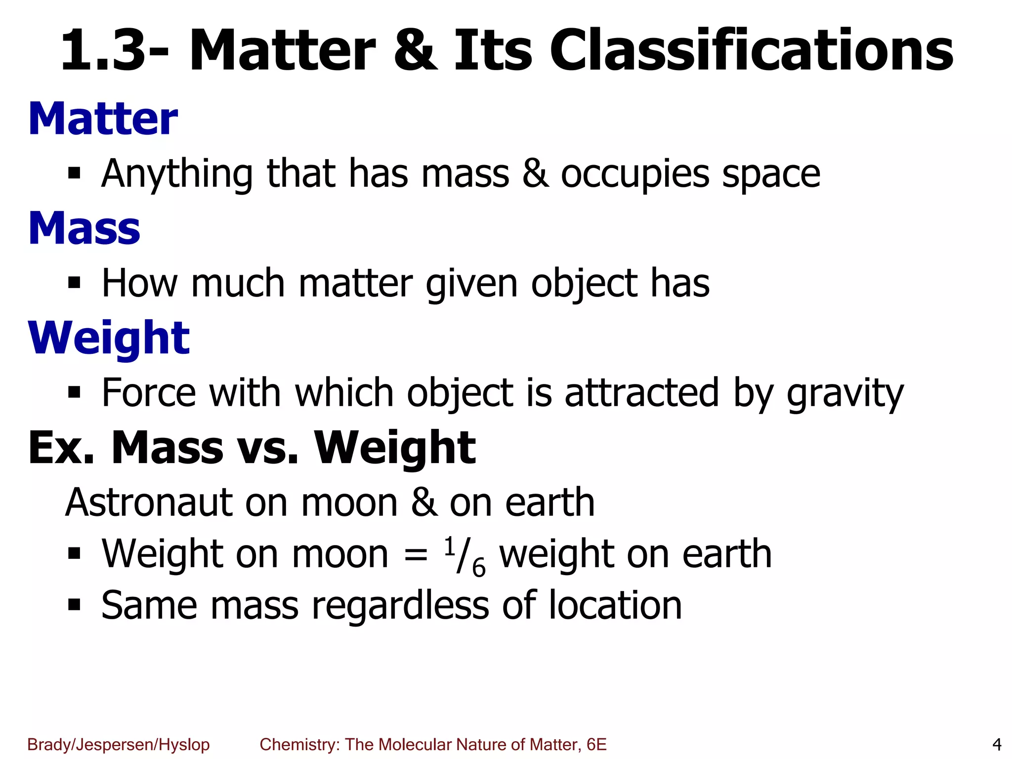 Brady/Jespersen/Hyslop Chemistry: The Molecular Nature of Matter, 6E
1.3- Matter & Its Classifications
Matter
 Anything that has mass & occupies space
Mass
 How much matter given object has
Weight
 Force with which object is attracted by gravity
Ex. Mass vs. Weight
Astronaut on moon & on earth
 Weight on moon = 1/6 weight on earth
 Same mass regardless of location
4
 