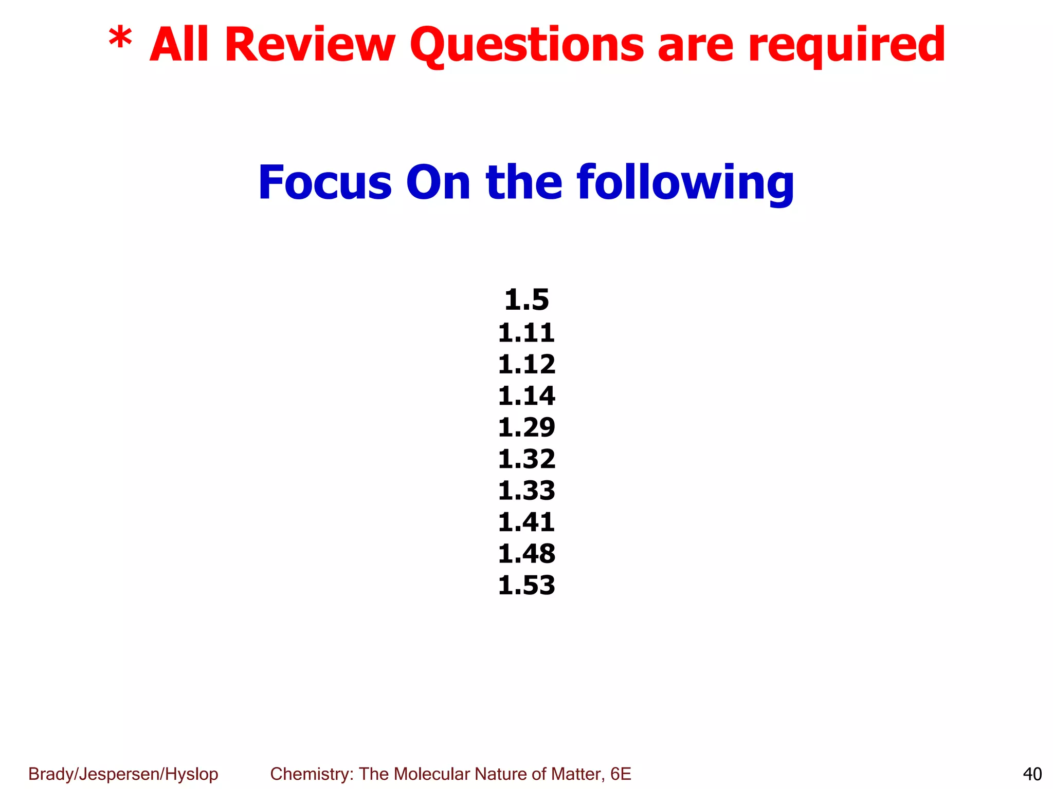 Brady/Jespersen/Hyslop Chemistry: The Molecular Nature of Matter, 6E 40
* All Review Questions are required
Focus On the following
1.5
1.11
1.12
1.14
1.29
1.32
1.33
1.41
1.48
1.53
 