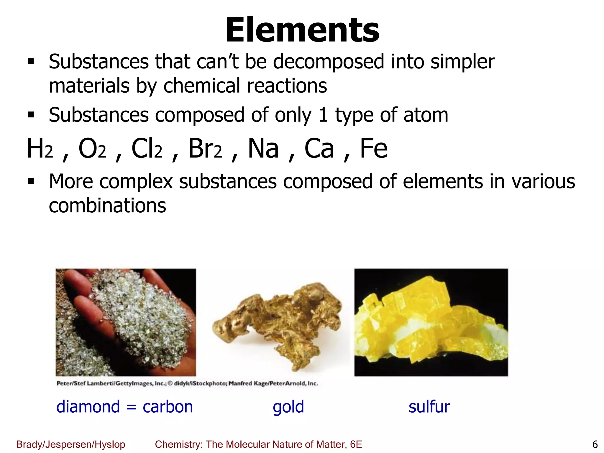 Brady/Jespersen/Hyslop Chemistry: The Molecular Nature of Matter, 6E
Elements
 Substances that can’t be decomposed into simpler
materials by chemical reactions
 Substances composed of only 1 type of atom
H2 , O2 , Cl2 , Br2 , Na , Ca , Fe
 More complex substances composed of elements in various
combinations
6
diamond = carbon gold sulfur
 