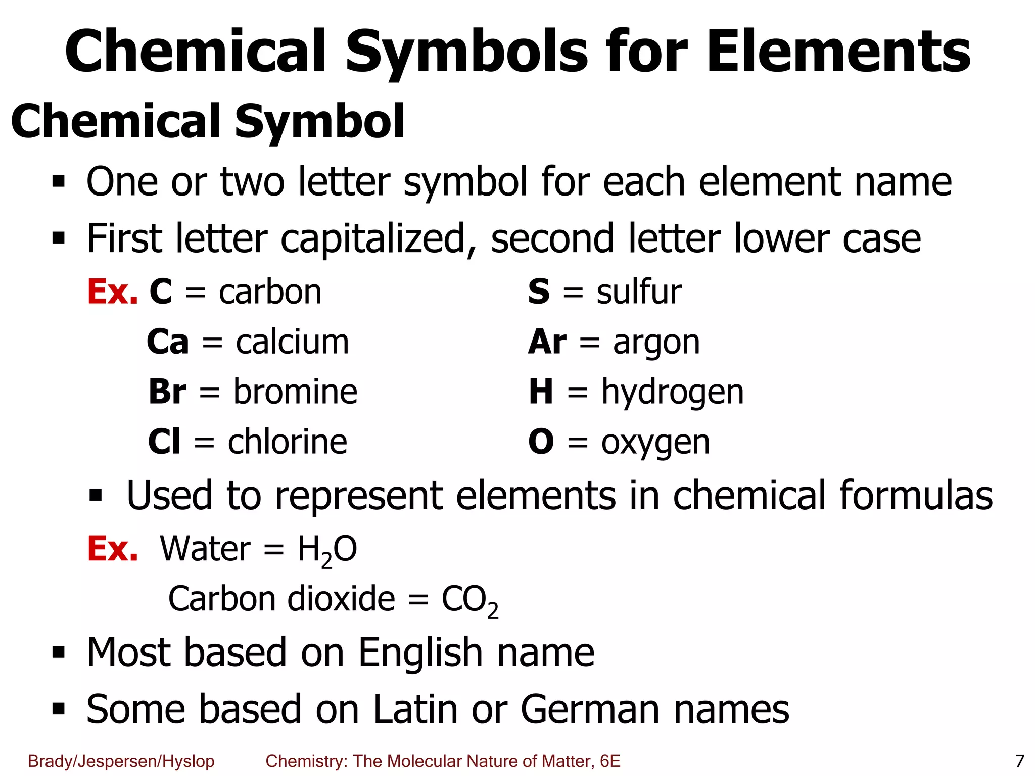Brady/Jespersen/Hyslop Chemistry: The Molecular Nature of Matter, 6E
Chemical Symbols for Elements
Chemical Symbol
 One or two letter symbol for each element name
 First letter capitalized, second letter lower case
Ex. C = carbon S = sulfur
Ca = calcium Ar = argon
Br = bromine H = hydrogen
Cl = chlorine O = oxygen
 Used to represent elements in chemical formulas
Ex. Water = H2O
Carbon dioxide = CO2
 Most based on English name
 Some based on Latin or German names
7
 