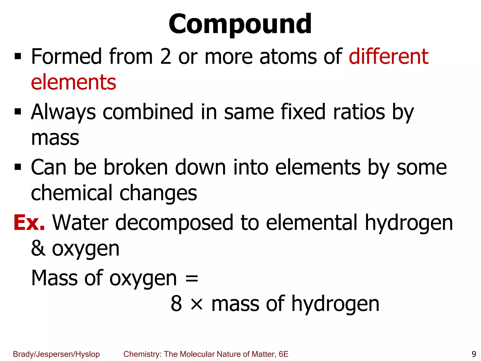Brady/Jespersen/Hyslop Chemistry: The Molecular Nature of Matter, 6E
Compound
 Formed from 2 or more atoms of different
elements
 Always combined in same fixed ratios by
mass
 Can be broken down into elements by some
chemical changes
Ex. Water decomposed to elemental hydrogen
& oxygen
Mass of oxygen =
8 × mass of hydrogen
9
 