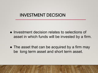 INVESTMENT DECISION
 Investment decision relates to selections of
asset in which funds will be invested by a firm.
 The asset that can be acquired by a firm may
be long term asset and short term asset.
 