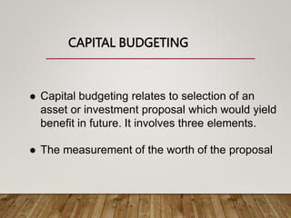 CAPITAL BUDGETING
 Capital budgeting relates to selection of an
asset or investment proposal which would yield
benefit in future. It involves three elements.
 The measurement of the worth of the proposal
 