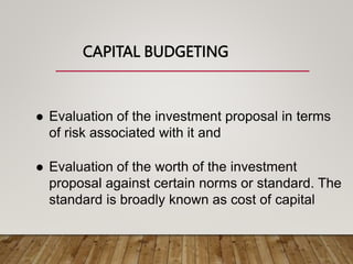 CAPITAL BUDGETING
 Evaluation of the investment proposal in terms
of risk associated with it and
 Evaluation of the worth of the investment
proposal against certain norms or standard. The
standard is broadly known as cost of capital
 