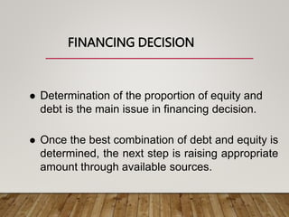 FINANCING DECISION
 Determination of the proportion of equity and
debt is the main issue in financing decision.
 Once the best combination of debt and equity is
determined, the next step is raising appropriate
amount through available sources.
 