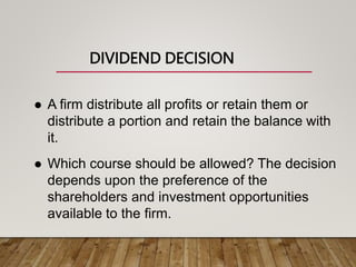 DIVIDEND DECISION
 A firm distribute all profits or retain them or
distribute a portion and retain the balance with
it.
 Which course should be allowed? The decision
depends upon the preference of the
shareholders and investment opportunities
available to the firm.
 