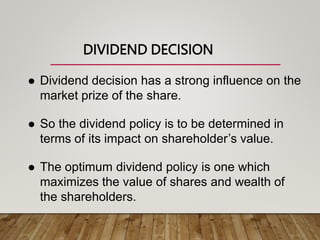 DIVIDEND DECISION
 Dividend decision has a strong influence on the
market prize of the share.
 So the dividend policy is to be determined in
terms of its impact on shareholder’s value.
 The optimum dividend policy is one which
maximizes the value of shares and wealth of
the shareholders.
 