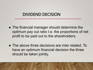 DIVIDEND DECISION
 The financial manager should determine the
optimum pay out ratio I.e. the proportions of net
profit to be paid out to the shareholders.
 The above three decisions are inter related. To
have an optimum financial decision the three
should be taken jointly.
 