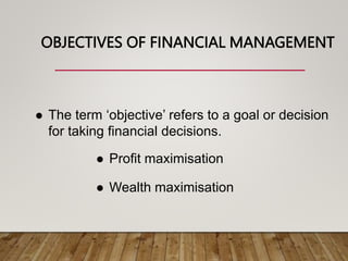 OBJECTIVES OF FINANCIAL MANAGEMENT
 The term ‘objective’ refers to a goal or decision
for taking financial decisions.
 Profit maximisation
 Wealth maximisation
 